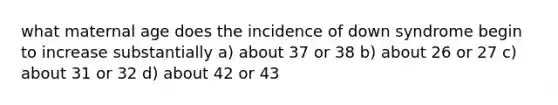 what maternal age does the incidence of down syndrome begin to increase substantially a) about 37 or 38 b) about 26 or 27 c) about 31 or 32 d) about 42 or 43