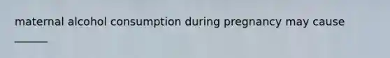maternal alcohol consumption during pregnancy may cause ______