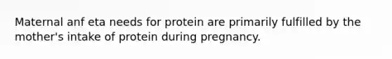 Maternal anf eta needs for protein are primarily fulfilled by the mother's intake of protein during pregnancy.