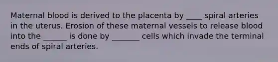 Maternal blood is derived to the placenta by ____ spiral arteries in the uterus. Erosion of these maternal vessels to release blood into the ______ is done by _______ cells which invade the terminal ends of spiral arteries.