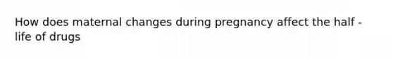 How does maternal changes during pregnancy affect the half -life of drugs