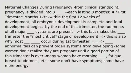 Maternal Changes During Pregnancy -from clinical standpoint, pregnancy is divided into 3 _____--each lasting 3 months: ♦ *First Trimester: Months 1-3* -within the first 12 weeks of development, all embryonic development is complete and fetal development begins -by the end of this trimester, the rudiments of all major ____ systems are present --> this fact makes the ____ trimester the *most critical* stage of development --> this is also why most ___ _____ occur during 1st trimester: ===> ____ abnormalities can prevent organ systems from developing -some women don't realize they are pregnant until a good portion of this trimester is over -many women have morning ____, fatigue, breast tenderness, etc.; some don't have symptoms; some have more energy