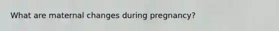 What are maternal changes during pregnancy?