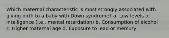 Which maternal characteristic is most strongly associated with giving birth to a baby with Down syndrome? a. Low levels of intelligence (i.e., mental retardation) b. Consumption of alcohol c. Higher maternal age d. Exposure to lead or mercury