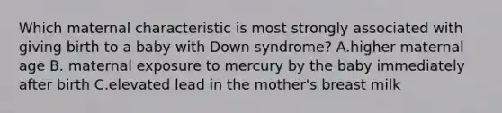 Which maternal characteristic is most strongly associated with giving birth to a baby with Down syndrome? A.higher maternal age B. ​maternal exposure to mercury by the baby immediately after birth C.elevated lead in the mother's breast milk