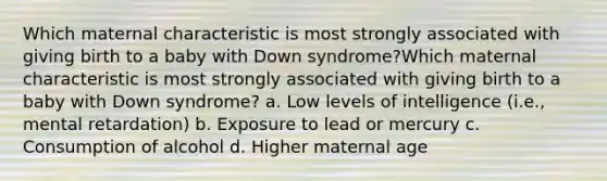 Which maternal characteristic is most strongly associated with giving birth to a baby with Down syndrome?Which maternal characteristic is most strongly associated with giving birth to a baby with Down syndrome?​ a. Low levels of intelligence (i.e., mental retardation) b. Exposure to lead or mercury c. Consumption of alcohol d. Higher maternal age