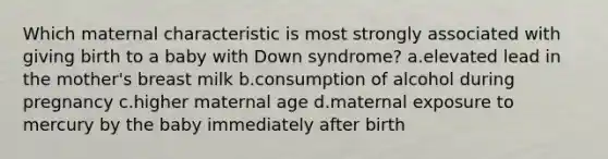 Which maternal characteristic is most strongly associated with giving birth to a baby with Down syndrome? a.elevated lead in the mother's breast milk b.​consumption of alcohol during pregnancy c.higher maternal age d.maternal exposure to mercury by the baby immediately after birth