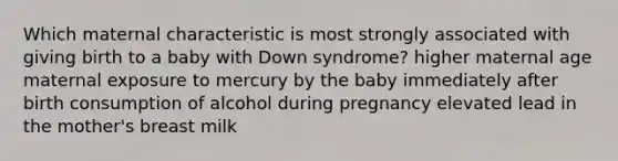 ​Which maternal characteristic is most strongly associated with giving birth to a baby with Down syndrome? ​higher maternal age ​maternal exposure to mercury by the baby immediately after birth ​consumption of alcohol during pregnancy ​elevated lead in the mother's breast milk