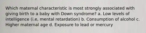 Which maternal characteristic is most strongly associated with giving birth to a baby with Down syndrome? a. Low levels of intelligence (i.e, mental retardation) b. Consumption of alcohol c. Higher maternal age d. Exposure to lead or mercury