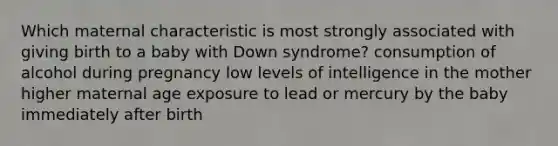 Which maternal characteristic is most strongly associated with giving birth to a baby with Down syndrome? consumption of alcohol during pregnancy low levels of intelligence in the mother higher maternal age exposure to lead or mercury by the baby immediately after birth