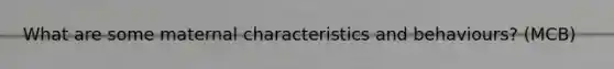 What are some maternal characteristics and behaviours? (MCB)