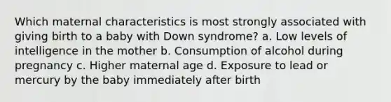 Which maternal characteristics is most strongly associated with giving birth to a baby with <a href='https://www.questionai.com/knowledge/kmiHrRsxOX-down-syndrome' class='anchor-knowledge'>down syndrome</a>? a. Low levels of intelligence in the mother b. Consumption of alcohol during pregnancy c. Higher maternal age d. Exposure to lead or mercury by the baby immediately after birth