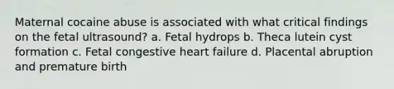 Maternal cocaine abuse is associated with what critical findings on the fetal ultrasound? a. Fetal hydrops b. Theca lutein cyst formation c. Fetal congestive heart failure d. Placental abruption and premature birth