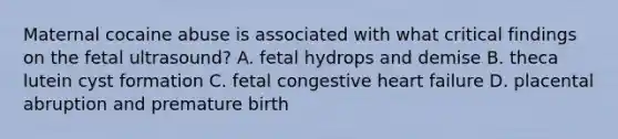 Maternal cocaine abuse is associated with what critical findings on the fetal ultrasound? A. fetal hydrops and demise B. theca lutein cyst formation C. fetal congestive heart failure D. placental abruption and premature birth