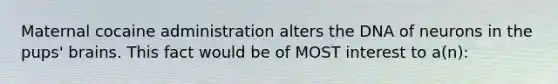 Maternal cocaine administration alters the DNA of neurons in the pups' brains. This fact would be of MOST interest to a(n):