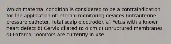 Which maternal condition is considered to be a contraindication for the application of internal monitoring devices (intrauterine pressure catheter, fetal scalp electrode). a) Fetus with a known heart defect b) Cervix dilated to 4 cm c) Unruptured membranes d) External monitors are currently in use