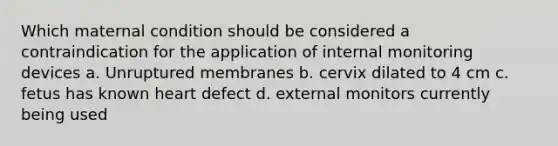 Which maternal condition should be considered a contraindication for the application of internal monitoring devices a. Unruptured membranes b. cervix dilated to 4 cm c. fetus has known heart defect d. external monitors currently being used