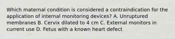 Which maternal condition is considered a contraindication for the application of internal monitoring devices? A. Unruptured membranes B. Cervix dilated to 4 cm C. External monitors in current use D. Fetus with a known heart defect