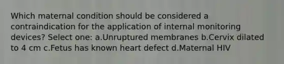 Which maternal condition should be considered a contraindication for the application of internal monitoring devices? Select one: a.Unruptured membranes b.Cervix dilated to 4 cm c.Fetus has known heart defect d.Maternal HIV