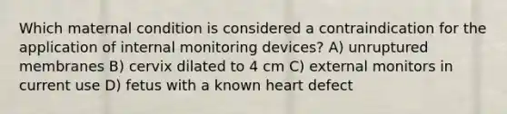 Which maternal condition is considered a contraindication for the application of internal monitoring devices? A) unruptured membranes B) cervix dilated to 4 cm C) external monitors in current use D) fetus with a known heart defect