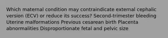 Which maternal condition may contraindicate external cephalic version (ECV) or reduce its success? Second-trimester bleeding Uterine malformations Previous cesarean birth Placenta abnormalities Disproportionate fetal and pelvic size