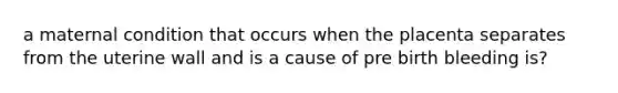 a maternal condition that occurs when the placenta separates from the uterine wall and is a cause of pre birth bleeding is?