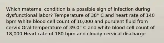 Which maternal condition is a possible sign of infection during dysfunctional labor? Temperature of 38° C and heart rate of 140 bpm White blood cell count of 10,000 and purulent fluid from cervix Oral temperature of 39.0° C and white blood cell count of 18,000 Heart rate of 180 bpm and cloudy cervical discharge