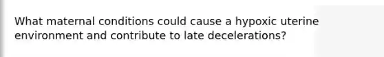 What maternal conditions could cause a hypoxic uterine environment and contribute to late decelerations?