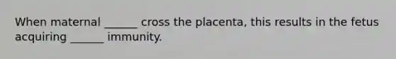 When maternal ______ cross the placenta, this results in the fetus acquiring ______ immunity.