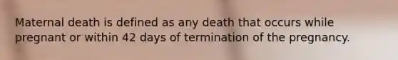 Maternal death is defined as any death that occurs while pregnant or within 42 days of termination of the pregnancy.