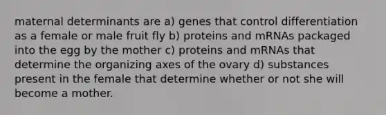 maternal determinants are a) genes that control differentiation as a female or male fruit fly b) proteins and mRNAs packaged into the egg by the mother c) proteins and mRNAs that determine the organizing axes of the ovary d) substances present in the female that determine whether or not she will become a mother.