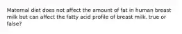 Maternal diet does not affect the amount of fat in human breast milk but can affect the fatty acid profile of breast milk. true or false?