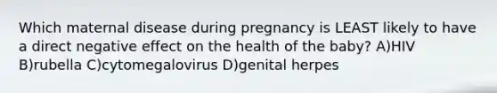 Which maternal disease during pregnancy is LEAST likely to have a direct negative effect on the health of the baby? A)HIV B)rubella C)cytomegalovirus D)genital herpes