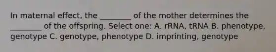 In maternal effect, the ________ of the mother determines the ________ of the offspring. Select one: A. rRNA, tRNA B. phenotype, genotype C. genotype, phenotype D. imprinting, genotype