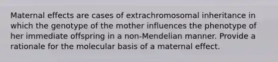 Maternal effects are cases of extrachromosomal inheritance in which the genotype of the mother influences the phenotype of her immediate offspring in a non-Mendelian manner. Provide a rationale for the molecular basis of a maternal effect.