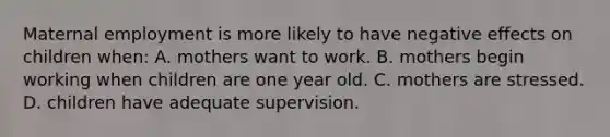 Maternal employment is more likely to have negative effects on children when: A. mothers want to work. B. mothers begin working when children are one year old. C. mothers are stressed. D. children have adequate supervision.