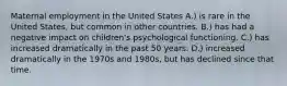 Maternal employment in the United States A.) is rare in the United States, but common in other countries. B.) has had a negative impact on children's psychological functioning. C.) has increased dramatically in the past 50 years. D.) increased dramatically in the 1970s and 1980s, but has declined since that time.