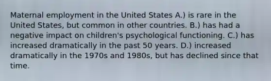 Maternal employment in the United States A.) is rare in the United States, but common in other countries. B.) has had a negative impact on children's psychological functioning. C.) has increased dramatically in the past 50 years. D.) increased dramatically in the 1970s and 1980s, but has declined since that time.