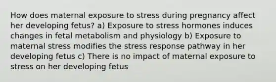 How does maternal exposure to stress during pregnancy affect her developing fetus? a) Exposure to stress hormones induces changes in fetal metabolism and physiology b) Exposure to maternal stress modifies the stress response pathway in her developing fetus c) There is no impact of maternal exposure to stress on her developing fetus