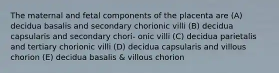 The maternal and fetal components of the placenta are (A) decidua basalis and secondary chorionic villi (B) decidua capsularis and secondary chori- onic villi (C) decidua parietalis and tertiary chorionic villi (D) decidua capsularis and villous chorion (E) decidua basalis & villous chorion