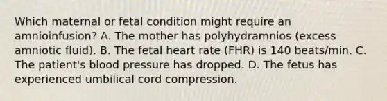 Which maternal or fetal condition might require an amnioinfusion? A. The mother has polyhydramnios (excess amniotic fluid). B. The fetal heart rate (FHR) is 140 beats/min. C. The patient's blood pressure has dropped. D. The fetus has experienced umbilical cord compression.