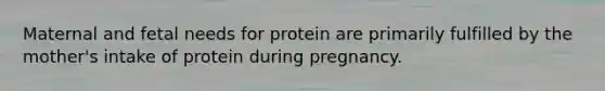 Maternal and fetal needs for protein are primarily fulfilled by the mother's intake of protein during pregnancy.