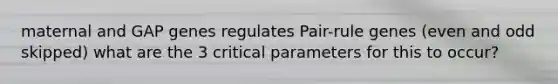 maternal and GAP genes regulates Pair-rule genes (even and odd skipped) what are the 3 critical parameters for this to occur?