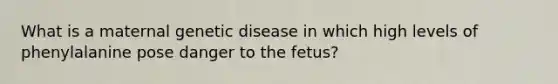 What is a maternal genetic disease in which high levels of phenylalanine pose danger to the fetus?