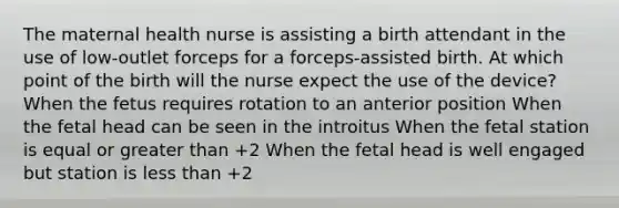 The maternal health nurse is assisting a birth attendant in the use of low-outlet forceps for a forceps-assisted birth. At which point of the birth will the nurse expect the use of the device? When the fetus requires rotation to an anterior position When the fetal head can be seen in the introitus When the fetal station is equal or greater than +2 When the fetal head is well engaged but station is less than +2