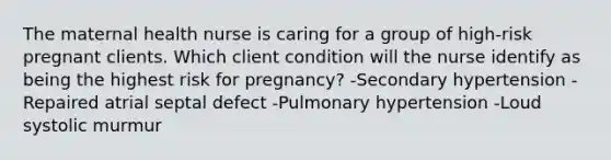 The maternal health nurse is caring for a group of high-risk pregnant clients. Which client condition will the nurse identify as being the highest risk for pregnancy? -Secondary hypertension -Repaired atrial septal defect -Pulmonary hypertension -Loud systolic murmur