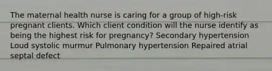 The maternal health nurse is caring for a group of high-risk pregnant clients. Which client condition will the nurse identify as being the highest risk for pregnancy? Secondary hypertension Loud systolic murmur Pulmonary hypertension Repaired atrial septal defect