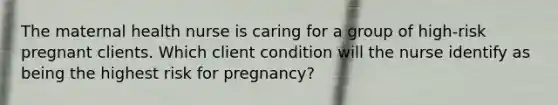 The maternal health nurse is caring for a group of high-risk pregnant clients. Which client condition will the nurse identify as being the highest risk for pregnancy?