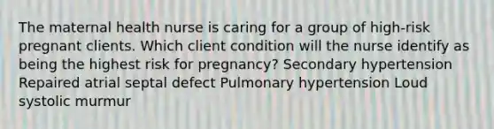 The maternal health nurse is caring for a group of high-risk pregnant clients. Which client condition will the nurse identify as being the highest risk for pregnancy? Secondary hypertension Repaired atrial septal defect Pulmonary hypertension Loud systolic murmur