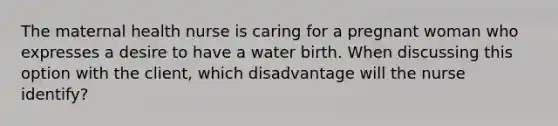 The maternal health nurse is caring for a pregnant woman who expresses a desire to have a water birth. When discussing this option with the client, which disadvantage will the nurse identify?